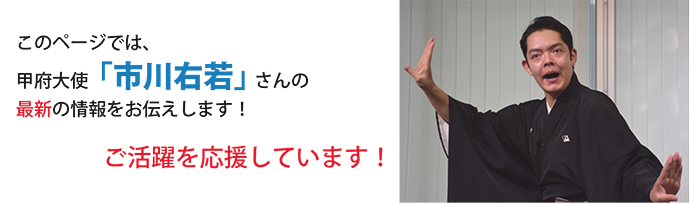 このページでは甲府大使「市川右若」さんの最新の情報をお伝えします!ご活躍を応援しています!